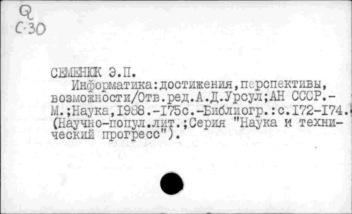﻿семенкк э.п.
Информатика:достижения,перспективы, в о змо жи о ст и/0 тв. ре д. А. Д. У р сул; АН ССС Р.-М. ;Наука,1988.-175с.-Библиогр.:с.172-174. (Научио-попул.лит.;Серия "Наука и технический прогресс”).